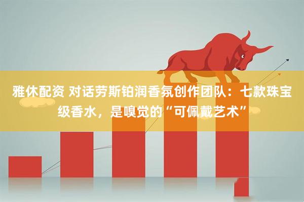 雅休配资 对话劳斯铂润香氛创作团队：七款珠宝级香水，是嗅觉的“可佩戴艺术”