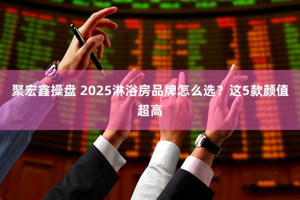 聚宏鑫操盘 2025淋浴房品牌怎么选？这5款颜值超高