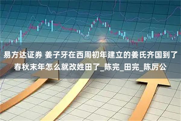 易方达证券 姜子牙在西周初年建立的姜氏齐国到了春秋末年怎么就改姓田了_陈完_田完_陈厉公