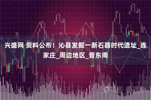 兴盛网 资料公布！沁县发掘一新石器时代遗址_连家庄_周边地区_晋东南