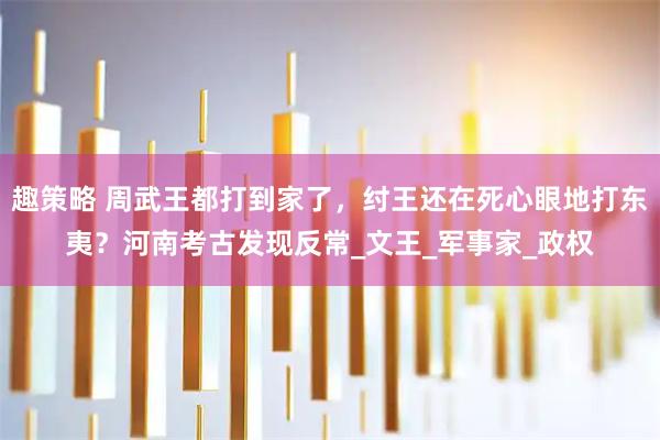 趣策略 周武王都打到家了，纣王还在死心眼地打东夷？河南考古发现反常_文王_军事家_政权