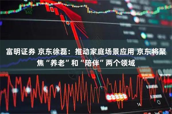 富明证券 京东徐磊：推动家庭场景应用 京东将聚焦“养老”和“陪伴”两个领域