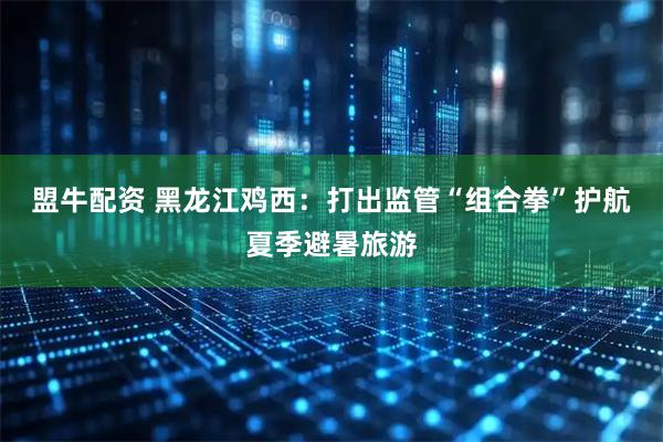 盟牛配资 黑龙江鸡西：打出监管“组合拳”护航夏季避暑旅游