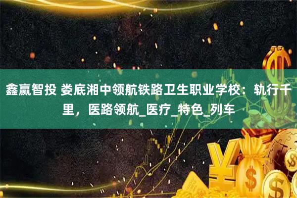 鑫赢智投 娄底湘中领航铁路卫生职业学校：轨行千里，医路领航_医疗_特色_列车