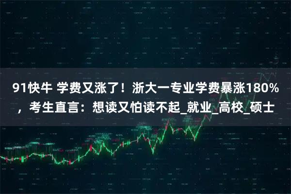 91快牛 学费又涨了！浙大一专业学费暴涨180%，考生直言：想读又怕读不起_就业_高校_硕士
