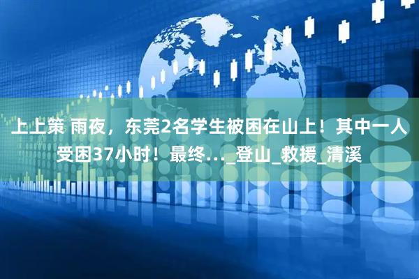 上上策 雨夜，东莞2名学生被困在山上！其中一人受困37小时！最终…_登山_救援_清溪