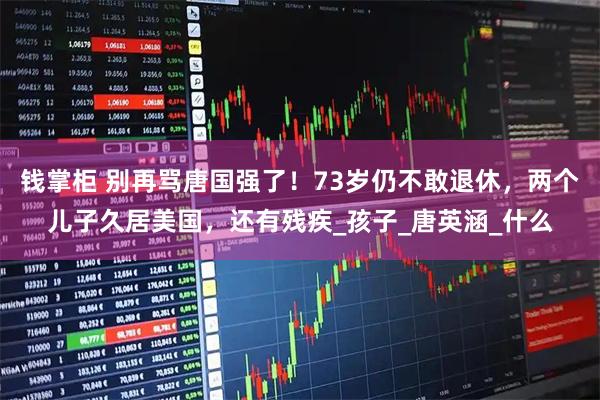钱掌柜 别再骂唐国强了！73岁仍不敢退休，两个儿子久居美国，还有残疾_孩子_唐英涵_什么