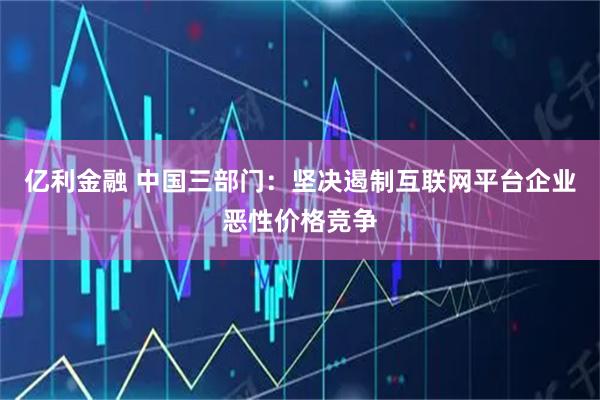 亿利金融 中国三部门：坚决遏制互联网平台企业恶性价格竞争