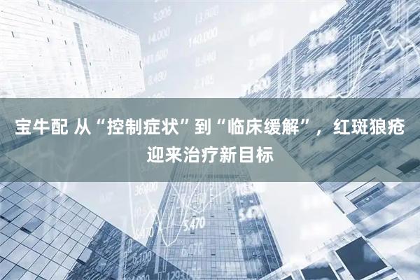 宝牛配 从“控制症状”到“临床缓解”，红斑狼疮迎来治疗新目标