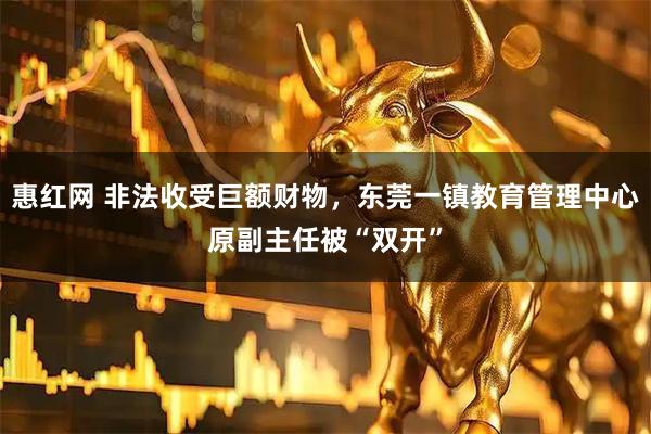 惠红网 非法收受巨额财物，东莞一镇教育管理中心原副主任被“双开”