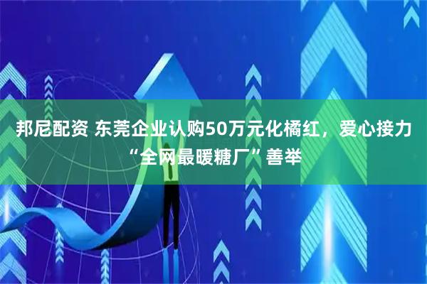 邦尼配资 东莞企业认购50万元化橘红，爱心接力“全网最暖糖厂”善举