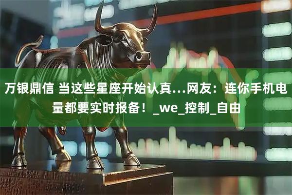 万银鼎信 当这些星座开始认真…网友：连你手机电量都要实时报备！_we_控制_自由