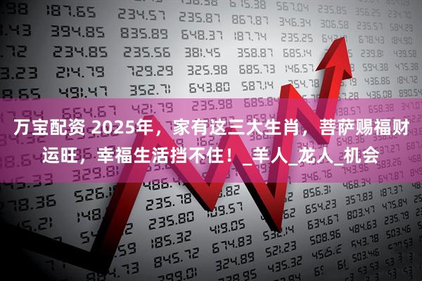 万宝配资 2025年，家有这三大生肖，菩萨赐福财运旺，幸福生活挡不住！_羊人_龙人_机会