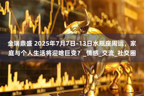 金瑞鼎盛 2025年7月7日-13日水瓶座周运，家庭与个人生活将迎啥巨变？_情感_交流_社交圈