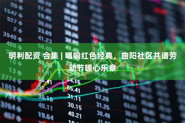 明利配资 合集 | 唱响红色经典，曲阳社区共谱劳动节暖心乐章
