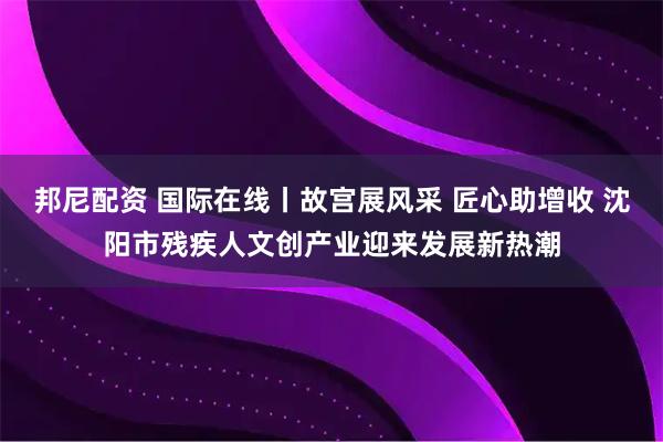 邦尼配资 国际在线丨故宫展风采 匠心助增收 沈阳市残疾人文创产业迎来发展新热潮