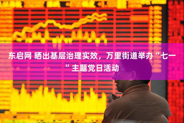 东启网 晒出基层治理实效，万里街道举办“七一”主题党日活动