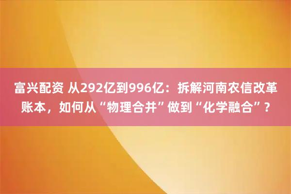 富兴配资 从292亿到996亿：拆解河南农信改革账本，如何从“物理合并”做到“化学融合”？
