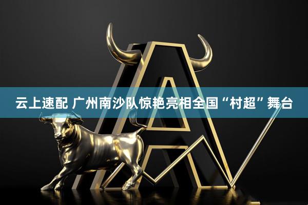 云上速配 广州南沙队惊艳亮相全国“村超”舞台