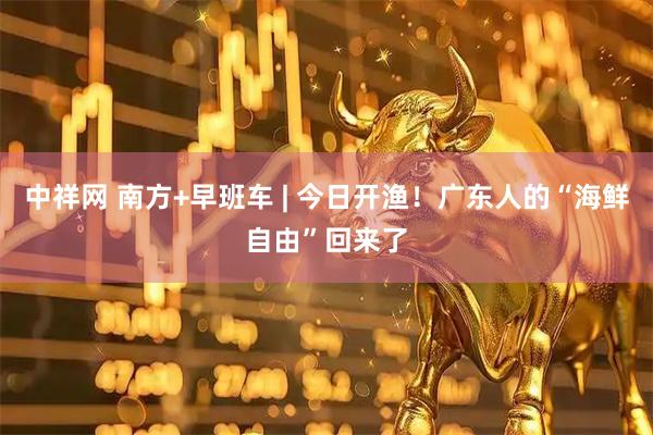 中祥网 南方+早班车 | 今日开渔！广东人的“海鲜自由”回来了