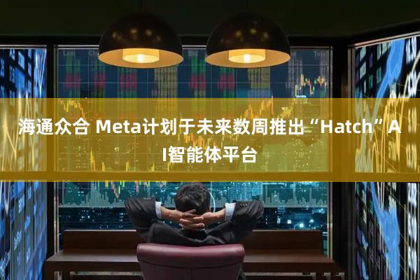 海通众合 Meta计划于未来数周推出“Hatch”AI智能体平台
