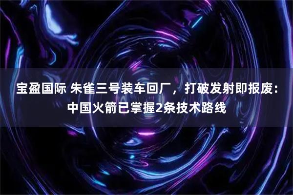 宝盈国际 朱雀三号装车回厂，打破发射即报废：中国火箭已掌握2条技术路线