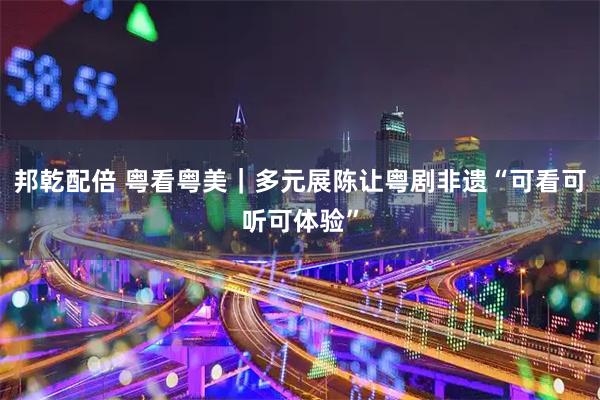 邦乾配倍 粤看粤美｜多元展陈让粤剧非遗“可看可听可体验”